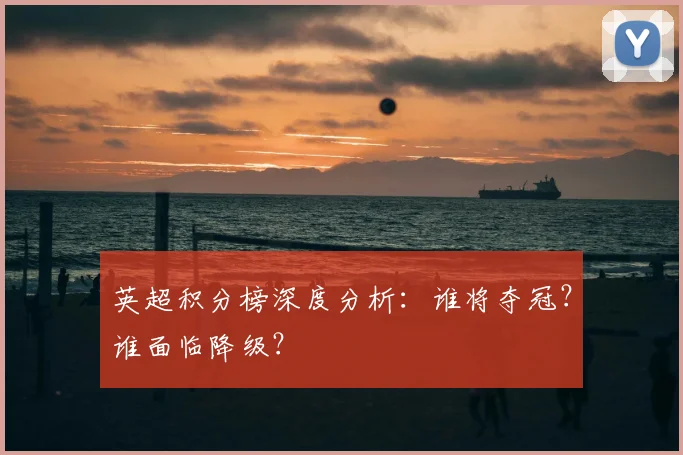 英超积分榜深度分析：谁将夺冠？谁面临降级？