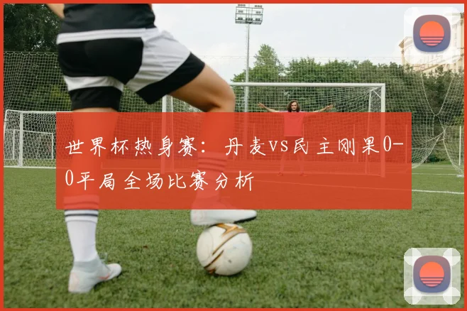 世界杯热身赛：丹麦vs民主刚果0-0平局全场比赛分析