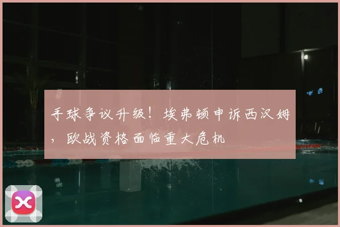 手球争议升级！埃弗顿申诉西汉姆，欧战资格面临重大危机