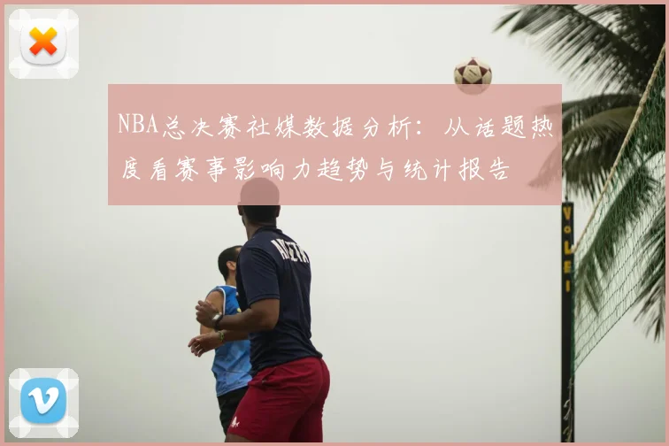 NBA总决赛社媒数据分析：从话题热度看赛事影响力趋势与统计报告