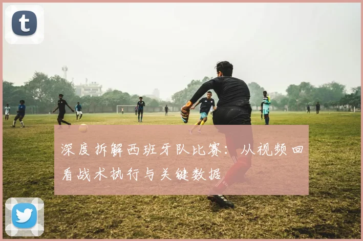 深度拆解西班牙队比赛：从视频回看战术执行与关键数据