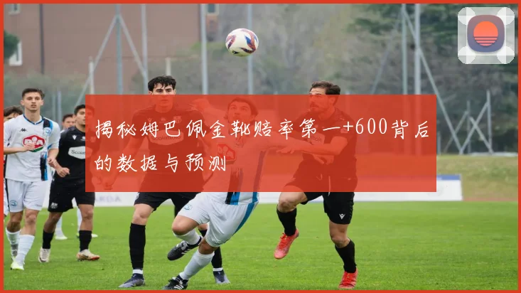 揭秘姆巴佩金靴赔率第一+600背后的数据与预测