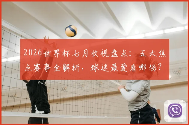 2026世界杯七月收视盘点：五大焦点赛事全解析，球迷最爱看哪场？
