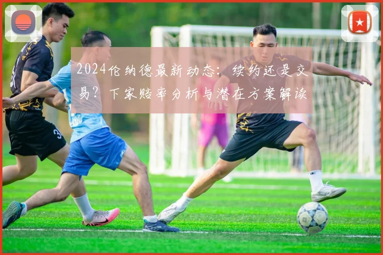 2024伦纳德最新动态：续约还是交易？下家赔率分析与潜在方案解读
