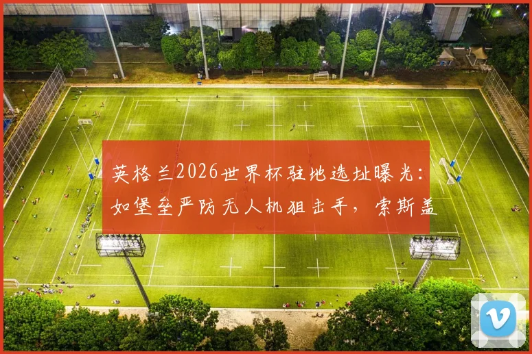 英格兰2026世界杯驻地选址曝光：如堡垒严防无人机狙击手，索斯盖特团队安全策略全解析