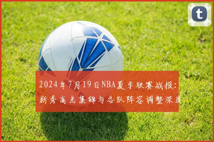 2024年7月19日NBA夏季联赛战报：新秀高光集锦与各队阵容调整深度解析