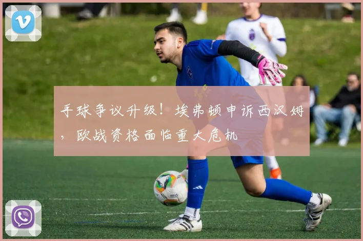 手球争议升级！埃弗顿申诉西汉姆，欧战资格面临重大危机